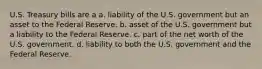 U.S. Treasury bills are a a. liability of the U.S. government but an asset to the Federal Reserve. b. asset of the U.S. government but a liability to the Federal Reserve. c. part of the net worth of the U.S. government. d. liability to both the U.S. government and the Federal Reserve.