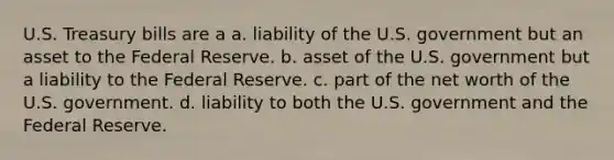 U.S. Treasury bills are a a. liability of the U.S. government but an asset to the Federal Reserve. b. asset of the U.S. government but a liability to the Federal Reserve. c. part of the net worth of the U.S. government. d. liability to both the U.S. government and the Federal Reserve.