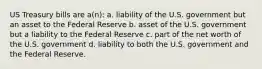 US Treasury bills are a(n): a. liability of the U.S. government but an asset to the Federal Reserve b. asset of the U.S. government but a liability to the Federal Reserve c. part of the net worth of the U.S. government d. liability to both the U.S. government and the Federal Reserve.