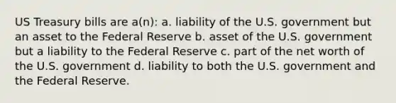 US Treasury bills are a(n): a. liability of the U.S. government but an asset to the Federal Reserve b. asset of the U.S. government but a liability to the Federal Reserve c. part of the net worth of the U.S. government d. liability to both the U.S. government and the Federal Reserve.