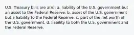 U.S. Treasury bills are a(n): a. liability of the U.S. government but an asset to the Federal Reserve. b. asset of the U.S. government but a liability to the Federal Reserve. c. part of the net worth of the U.S. government. d. liability to both the U.S. government and the Federal Reserve.