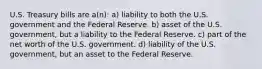 U.S. Treasury bills are a(n): a) liability to both the U.S. government and the Federal Reserve. b) asset of the U.S. government, but a liability to the Federal Reserve. c) part of the net worth of the U.S. government. d) liability of the U.S. government, but an asset to the Federal Reserve.