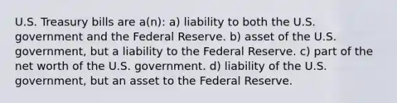 U.S. Treasury bills are a(n): a) liability to both the U.S. government and the Federal Reserve. b) asset of the U.S. government, but a liability to the Federal Reserve. c) part of the net worth of the U.S. government. d) liability of the U.S. government, but an asset to the Federal Reserve.