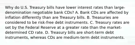 Why do U.S. Treasury bills have lower interest rates than​ large-denomination negotiable bank​ CDs? A. Bank CDs are affected by inflation differently than are Treasury bills. B. Treasuries are considered to be​ risk-free debt instruments. C. Treasury rates are set by the Federal Reserve at a greater rate than the​ market-determined CD rate. D. Treasury bills are​ short-term debt​ instruments, whereas CDs are​ medium-term debt instruments.