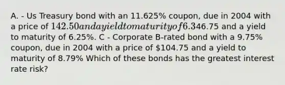 A. - Us Treasury bond with an 11.625% coupon, due in 2004 with a price of 142.50 and a yield to maturity of 6.3% B - Us Treasury strip bond (zero coupon) due in 2004 with a price of46.75 and a yield to maturity of 6.25%. C - Corporate B-rated bond with a 9.75% coupon, due in 2004 with a price of 104.75 and a yield to maturity of 8.79% Which of these bonds has the greatest interest rate risk?