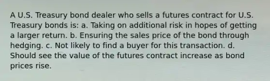 A U.S. Treasury bond dealer who sells a futures contract for U.S. Treasury bonds is: a. Taking on additional risk in hopes of getting a larger return. b. Ensuring the sales price of the bond through hedging. c. Not likely to find a buyer for this transaction. d. Should see the value of the futures contract increase as bond prices rise.