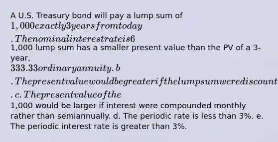 A U.S. Treasury bond will pay a lump sum of 1,000 exactly 3 years from today. The nominal interest rate is 6%, semiannual compounding. Which of the following statements is CORRECT? a. The PV of the1,000 lump sum has a smaller present value than the PV of a 3-year,333.33 ordinary annuity. b. The present value would be greater if the lump sum were discounted back for more periods. c. The present value of the1,000 would be larger if interest were compounded monthly rather than semiannually. d. The periodic rate is less than 3%. e. The periodic interest rate is greater than 3%.