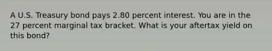 A U.S. Treasury bond pays 2.80 percent interest. You are in the 27 percent marginal tax bracket. What is your aftertax yield on this bond?