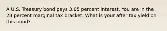 A U.S. Treasury bond pays 3.05 percent interest. You are in the 28 percent marginal tax bracket. What is your after tax yield on this bond?