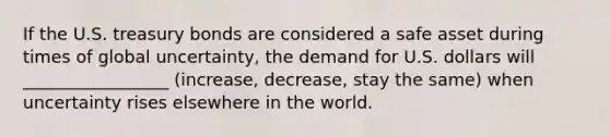 If the U.S. treasury bonds are considered a safe asset during times of global uncertainty, the demand for U.S. dollars will _________________ (increase, decrease, stay the same) when uncertainty rises elsewhere in the world.