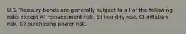 U.S. Treasury bonds are generally subject to all of the following risks except A) reinvestment risk. B) liquidity risk. C) inflation risk. D) purchasing power risk.