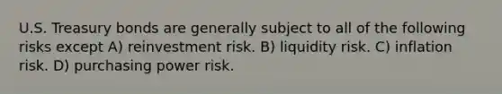 U.S. Treasury bonds are generally subject to all of the following risks except A) reinvestment risk. B) liquidity risk. C) inflation risk. D) purchasing power risk.