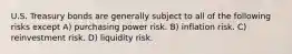 U.S. Treasury bonds are generally subject to all of the following risks except A) purchasing power risk. B) inflation risk. C) reinvestment risk. D) liquidity risk.