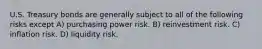 U.S. Treasury bonds are generally subject to all of the following risks except A) purchasing power risk. B) reinvestment risk. C) inflation risk. D) liquidity risk.