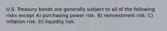 U.S. Treasury bonds are generally subject to all of the following risks except A) purchasing power risk. B) reinvestment risk. C) inflation risk. D) liquidity risk.