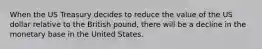 ​When the US Treasury decides to reduce the value of the US dollar relative to the British pound, there will be a decline in the monetary base in the United States.