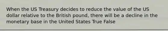 When the US Treasury decides to reduce the value of the US dollar relative to the British pound, there will be a decline in the monetary base in the United States True False