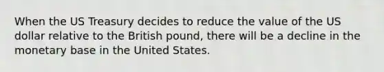 When the US Treasury decides to reduce the value of the US dollar relative to the British pound, there will be a decline in the monetary base in the United States.