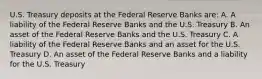 U.S. Treasury deposits at the Federal Reserve Banks are: A. A liability of the Federal Reserve Banks and the U.S. Treasury B. An asset of the Federal Reserve Banks and the U.S. Treasury C. A liability of the Federal Reserve Banks and an asset for the U.S. Treasury D. An asset of the Federal Reserve Banks and a liability for the U.S. Treasury