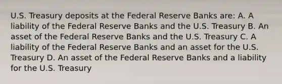 U.S. Treasury deposits at the Federal Reserve Banks are: A. A liability of the Federal Reserve Banks and the U.S. Treasury B. An asset of the Federal Reserve Banks and the U.S. Treasury C. A liability of the Federal Reserve Banks and an asset for the U.S. Treasury D. An asset of the Federal Reserve Banks and a liability for the U.S. Treasury