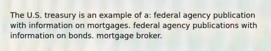 The U.S. treasury is an example of a: federal agency publication with information on mortgages. federal agency publications with information on bonds. mortgage broker.