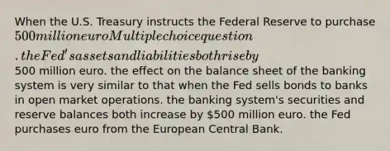 When the U.S. Treasury instructs the Federal Reserve to purchase 500 million euro Multiple choice question. the Fed's assets and liabilities both rise by500 million euro. the effect on the balance sheet of the banking system is very similar to that when the Fed sells bonds to banks in open market operations. the banking system's securities and reserve balances both increase by 500 million euro. the Fed purchases euro from the European Central Bank.