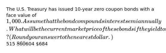 The U.S. Treasury has issued 10-year zero coupon bonds with a face value of 1,000. Assume that the bond compounds interest semiannually. What will be the current market price of these bonds if the yield to maturity for similar investments in the market is 6.75 percent? (Round your answer to the nearest dollar.)515 860604 684