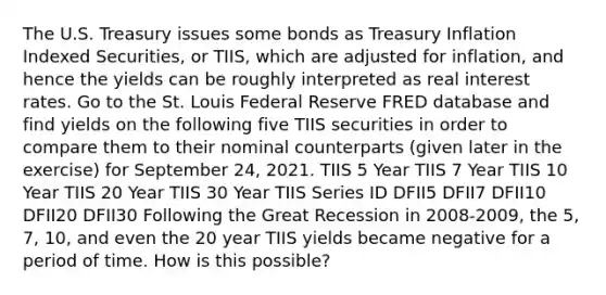 The U.S. Treasury issues some bonds as Treasury Inflation Indexed​ Securities, or TIIS​, which are adjusted for​ inflation, and hence the yields can be roughly interpreted as real interest rates. Go to the St. Louis Federal Reserve FRED database and find yields on the following five TIIS securities in order to compare them to their nominal counterparts​ (given later in the​ exercise) for September 24, 2021. TIIS 5 Year TIIS 7 Year TIIS 10 Year TIIS 20 Year TIIS 30 Year TIIS Series ID DFII5 DFII7 DFII10 DFII20 DFII30 Following the Great Recession in 2008-​2009, the​ 5, 7,​ 10, and even the 20 year TIIS yields became negative for a period of time. How is this​ possible?