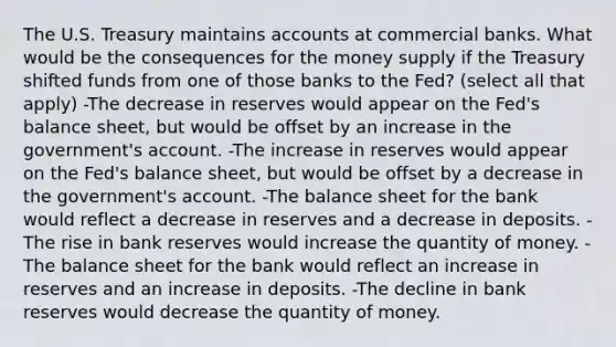 The U.S. Treasury maintains accounts at commercial banks. What would be the consequences for the money supply if the Treasury shifted funds from one of those banks to the Fed? (select all that apply) -The decrease in reserves would appear on the Fed's balance sheet, but would be offset by an increase in the government's account. -The increase in reserves would appear on the Fed's balance sheet, but would be offset by a decrease in the government's account. -The balance sheet for the bank would reflect a decrease in reserves and a decrease in deposits. -The rise in bank reserves would increase the quantity of money. -The balance sheet for the bank would reflect an increase in reserves and an increase in deposits. -The decline in bank reserves would decrease the quantity of money.