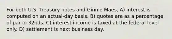 For both U.S. Treasury notes and Ginnie Maes, A) interest is computed on an actual-day basis. B) quotes are as a percentage of par in 32nds. C) interest income is taxed at the federal level only. D) settlement is next business day.