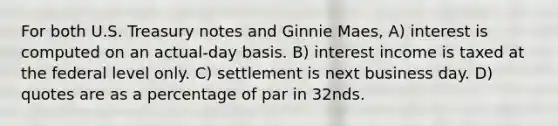 For both U.S. Treasury notes and Ginnie Maes, A) interest is computed on an actual-day basis. B) interest income is taxed at the federal level only. C) settlement is next business day. D) quotes are as a percentage of par in 32nds.