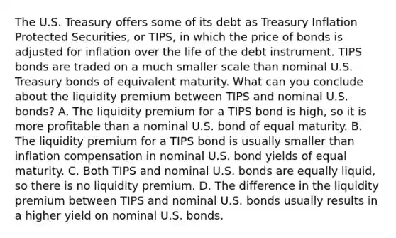 The U.S. Treasury offers some of its debt as Treasury Inflation Protected​ Securities, or​ TIPS, in which the price of bonds is adjusted for inflation over the life of the debt instrument. TIPS bonds are traded on a much smaller scale than nominal U.S. Treasury bonds of equivalent maturity. What can you conclude about the liquidity premium between TIPS and nominal U.S.​ bonds? A. The liquidity premium for a TIPS bond is​ high, so it is more profitable than a nominal U.S. bond of equal maturity. B. The liquidity premium for a TIPS bond is usually smaller than inflation compensation in nominal U.S. bond yields of equal maturity. C. Both TIPS and nominal U.S. bonds are equally​ liquid, so there is no liquidity premium. D. The difference in the liquidity premium between TIPS and nominal U.S. bonds usually results in a higher yield on nominal U.S. bonds.