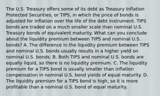 The U.S. Treasury offers some of its debt as Treasury Inflation Protected​ Securities, or​ TIPS, in which the price of bonds is adjusted for inflation over the life of the debt instrument. TIPS bonds are traded on a much smaller scale than nominal U.S. Treasury bonds of equivalent maturity. What can you conclude about the liquidity premium between TIPS and nominal U.S.​ bonds? A. The difference in the liquidity premium between TIPS and nominal U.S. bonds usually results in a higher yield on nominal U.S. bonds. B. Both TIPS and nominal U.S. bonds are equally​ liquid, so there is no liquidity premium. C. The liquidity premium for a TIPS bond is usually smaller than inflation compensation in nominal U.S. bond yields of equal maturity. D. The liquidity premium for a TIPS bond is​ high, so it is more profitable than a nominal U.S. bond of equal maturity.