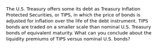 The U.S. Treasury offers some its debt as Treasury Inflation Protected Securities, or TIPS, in which the price of bonds is adjusted for inflation over the life of the debt instrument. TIPS bonds are traded on a smaller scale than nominal U.S. Treasury bonds of equivalent maturity. What can you conclude about the liquidity premiums of TIPS versus nominal U.S. bonds?