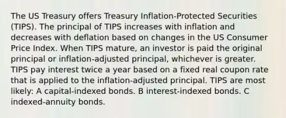 The US Treasury offers Treasury Inflation-Protected Securities (TIPS). The principal of TIPS increases with inflation and decreases with deflation based on changes in the US Consumer Price Index. When TIPS mature, an investor is paid the original principal or inflation-adjusted principal, whichever is greater. TIPS pay interest twice a year based on a fixed real coupon rate that is applied to the inflation-adjusted principal. TIPS are most likely: A capital-indexed bonds. B interest-indexed bonds. C indexed-annuity bonds.