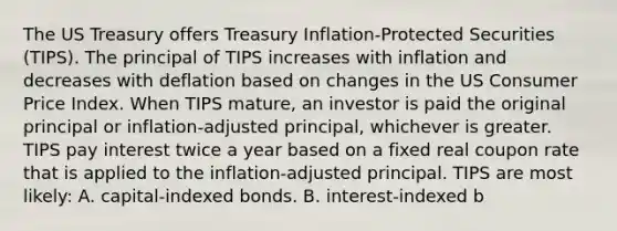 The US Treasury offers Treasury Inflation-Protected Securities (TIPS). The principal of TIPS increases with inflation and decreases with deflation based on changes in the US Consumer Price Index. When TIPS mature, an investor is paid the original principal or inflation-adjusted principal, whichever is greater. TIPS pay interest twice a year based on a fixed real coupon rate that is applied to the inflation-adjusted principal. TIPS are most likely: A. capital-indexed bonds. B. interest-indexed b