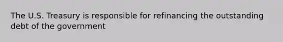 The U.S. Treasury is responsible for refinancing the outstanding debt of the government