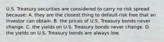 U.S. Treasury securities are considered to carry no risk spread because: A. they are the closest thing to default-risk free that an investor can obtain. B. the prices of U.S. Treasury bonds never change. C. the yields on U.S. Treasury bonds never change. D. the yields on U.S. Treasury bonds are always low.