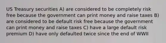 US Treasury securities A) are considered to be completely risk free because the government can print money and raise taxes B) are considered to be default risk free because the government can print money and raise taxes C) have a large default risk premium D) have only defaulted twice since the end of WWII