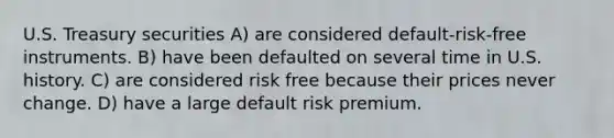 U.S. Treasury securities A) are considered default-risk-free instruments. B) have been defaulted on several time in U.S. history. C) are considered risk free because their prices never change. D) have a large default risk premium.