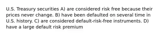 U.S. Treasury securities A) are considered risk free because their prices never change. B) have been defaulted on several time in U.S. history. C) are considered default-risk-free instruments. D) have a large default risk premium