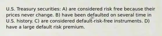 U.S. Treasury securities: A) are considered risk free because their prices never change. B) have been defaulted on several time in U.S. history. C) are considered default-risk-free instruments. D) have a large default risk premium.