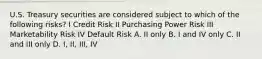 U.S. Treasury securities are considered subject to which of the following risks? I Credit Risk II Purchasing Power Risk III Marketability Risk IV Default Risk A. II only B. I and IV only C. II and III only D. I, II, III, IV