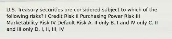 U.S. Treasury securities are considered subject to which of the following risks? I Credit Risk II Purchasing Power Risk III Marketability Risk IV Default Risk A. II only B. I and IV only C. II and III only D. I, II, III, IV