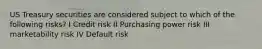 US Treasury securities are considered subject to which of the following risks? I Credit risk II Purchasing power risk III marketability risk IV Default risk