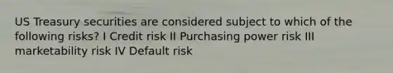 US Treasury securities are considered subject to which of the following risks? I Credit risk II Purchasing power risk III marketability risk IV Default risk