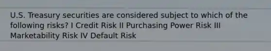 U.S. Treasury securities are considered subject to which of the following risks? I Credit Risk II Purchasing Power Risk III Marketability Risk IV Default Risk