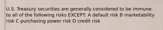 U.S. Treasury securities are generally considered to be immune to all of the following risks EXCEPT: A default risk B marketability risk C purchasing power risk D credit risk