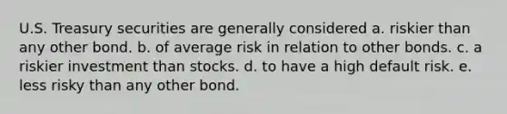 U.S. Treasury securities are generally considered a. riskier than any other bond. b. of average risk in relation to other bonds. c. a riskier investment than stocks. d. to have a high default risk. e. less risky than any other bond.