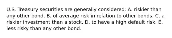 U.S. Treasury securities are generally considered: A. riskier than any other bond. B. of average risk in relation to other bonds. C. a riskier investment than a stock. D. to have a high default risk. E. less risky than any other bond.